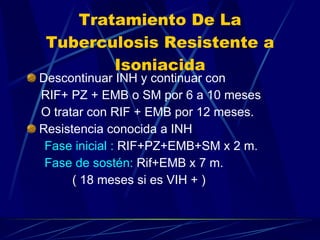 Tratamiento De La Tuberculosis Resistente a Isoniacida Descontinuar INH y continuar con  RIF+ PZ + EMB o SM por 6 a 10 meses  O tratar con RIF + EMB por 12 meses. Resistencia conocida a INH Fase inicial :  RIF+PZ+EMB+SM x 2 m. Fase de sostén:  Rif+EMB x 7 m. ( 18 meses si es VIH + ) 