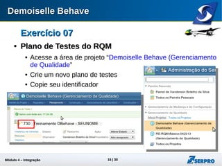 Módulo 4 – Integração ALM 16
Exercício 07Exercício 07

Plano de Testes do RQMPlano de Testes do RQM
 Acesse a área de projeto “Demoiselle Behave (Gerenciamento
de Qualidade)”
 Crie um novo plano de testes
 Copie seu identificador
 