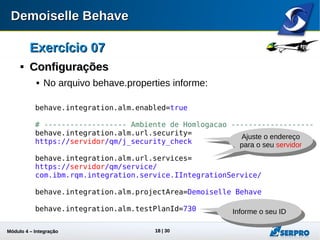 Módulo 4 – Integração ALM 18
Exercício 07Exercício 07

ConfiguraçõesConfigurações
 No arquivo behave.properties informe:
behave.integration.alm.enabled=true
# ------------------- Ambiente de Homologacao ------------------
behave.integration.alm.url.security=
https://servidor/qm/j_security_check
behave.integration.alm.url.services=
https://servidor/qm/service/
com.ibm.rqm.integration.service.IIntegrationService/
behave.integration.alm.projectArea=Demoiselle Behave
behave.integration.alm.testPlanId=730 Informe o seu ID
Ajuste o endereço
para o seu servidor
Ajuste o endereço
para o seu servidor
 