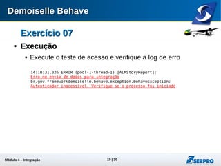 Módulo 4 – Integração ALM 19
Exercício 07Exercício 07

ExecuçãoExecução
 Execute o teste de acesso e verifique a log de erro:
14:10:31,326 ERROR (pool-1-thread-1) [ALMStoryReport]:
Erro no envio de dados para integração
br.gov.frameworkdemoiselle.behave.exception.BehaveException:
Autenticador inacessível. Verifique se o processo foi iniciado
 