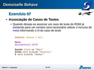 Módulo 4 – Integração ALM 26
Exercício 07Exercício 07

Associação de Casos de TestesAssociação de Casos de Testes
 Quando deseja-se associar um caso de teste do RQM, já
existente para um cenário, será necessário utilizar o recurso
de meta informando o id do caso de teste.
Cenário: Acesso e Sair
Meta:
@casodeteste 24747
Quando clico em "Sair"
Então será exibido "Usuário:"
E será exibido "Senha:"
 