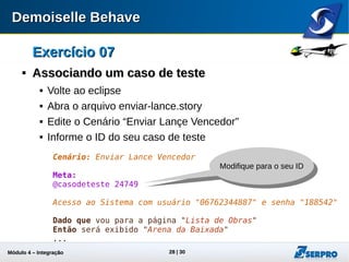 Módulo 4 – Integração ALM 28
Exercício 07Exercício 07

Associando um caso de testeAssociando um caso de teste
 Volte ao eclipse
 Abra o arquivo enviar-lance.story
 Edite o Cenário “Enviar Lançe Vencedor”
 Informe o ID do seu caso de teste
Cenário: Enviar Lance Vencedor
Meta:
@casodeteste 24749
Acesso ao Sistema com usuário "06762344887" e senha "188542"
Dado que vou para a página "Lista de Obras"
Então será exibido "Arena da Baixada"
...
Modifique para
o seu ID
 