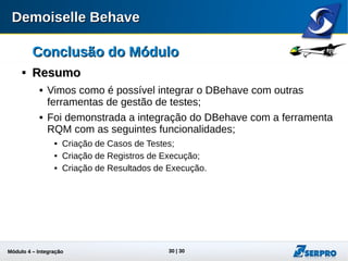 Módulo 4 – Integração ALM 30
Conclusão do MóduloConclusão do Módulo

ResumoResumo
 Vimos como é possível integrar o DBehave com outras
ferramentas de gestão de testes;
 Foi demonstrada a integração do DBehave com a ferramenta
RQM com as seguintes funcionalidades:
 Criação de Casos de Testes;
 Criação de Registros de Execução;
 Criação de Resultados de Execução.
 