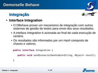 Módulo 4 – Integração ALM 4
IntegraçãoIntegração

Interface IntegrationInterface Integration
 O DBehave provê um mecanismo de integração com outros
sistemas de gestão de testes para envio dos seus resultados.
 A inteface Integration é acionada ao final de cada execução de
cenário.
 Os resultados são informados por um Hash composto de
chaves e valores.
public interface Integration {
public void sendScenario(Hashtable<String, Object> result);
}
 