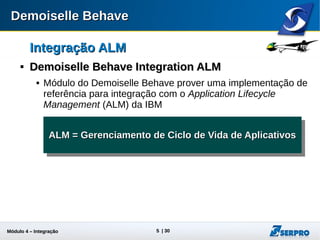 Módulo 4 – Integração ALM 5
Integração ALMIntegração ALM

Demoiselle Behave Integration ALMDemoiselle Behave Integration ALM
 Módulo do Demoiselle Behave provê uma implementação de
referência para integração com o Application Lifecycle
Management (ALM) da IBM
ALM = Gerenciamento de Ciclo de Vida de AplicativosALM = Gerenciamento de Ciclo de Vida de AplicativosALM = Gerenciamento de Ciclo de Vida de AplicativosALM = Gerenciamento de Ciclo de Vida de Aplicativos
 