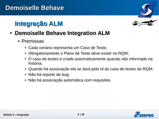 Módulo 4 – Integração ALM 8
Integração ALMIntegração ALM

Demoiselle Behave Integration ALMDemoiselle Behave Integration ALM
 Premissas
 Cada cenário representa um Caso de Teste;
 Obrigatóriamente o Plano de Teste deve existir no RQM;
 O caso de testes é criado automaticamente quando não informado na
história;
 Quando há associação ela se dará pelo Id do caso de testes do RQM;
 Não há reporte de bug;
 Não há associação automática com requisitos.
 