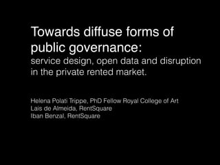 Towards diffuse forms of
public governance:
service design, open data and disruption
in the private rented market.
Helena Polati Trippe, PhD Fellow Royal College of Art
Lais de Almeida, RentSquare
Iban Benzal, RentSquare
 