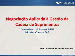 Negociação Aplicada à Gestão da
Cadeia de Suprimentos
Turma Logística 2 – 17 de outubro de 2015
Montes Claros - MG
Prof.: Cláudio da Rocha Miranda
 
