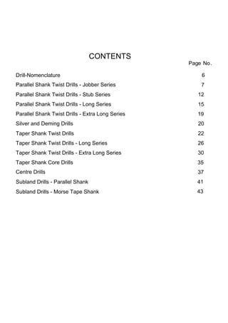 CONTENTS
                                                  Page No.

Drill-Nomenclature                                    6
Parallel Shank Twist Drills - Jobber Series           7
Parallel Shank Twist Drills - Stub Series            12
Parallel Shank Twist Drills - Long Series            15
Parallel Shank Twist Drills - Extra Long Series      19
Silver and Deming Drills                             20
Taper Shank Twist Drills                             22
Taper Shank Twist Drills - Long Series               26
Taper Shank Twist Drills - Extra Long Series         30
Taper Shank Core Drills                              35
Centre Drills                                        37
Subland Drills - Parallel Shank                      41
Subland Drills - Morse Tape Shank                    43
 