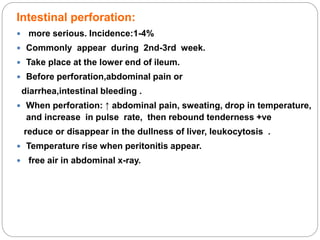 Intestinal perforation:
 more serious. Incidence:1-4%
 Commonly appear during 2nd-3rd week.
 Take place at the lower end of ileum.
 Before perforation,abdominal pain or
diarrhea,intestinal bleeding .
 When perforation: ↑ abdominal pain, sweating, drop in temperature,
and increase in pulse rate, then rebound tenderness +ve
reduce or disappear in the dullness of liver, leukocytosis .
 Temperature rise when peritonitis appear.
 free air in abdominal x-ray.
 