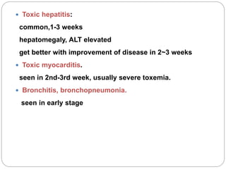  Toxic hepatitis:
common,1-3 weeks
hepatomegaly, ALT elevated
get better with improvement of disease in 2~3 weeks
 Toxic myocarditis.
seen in 2nd-3rd week, usually severe toxemia.
 Bronchitis, bronchopneumonia.
seen in early stage
 