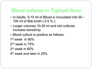 Blood cultures in Typhoid fever
 In Adults 5-10 ml of Blood is inoculated into 50 –
100 ml of Bile broth ( 0.5 % ).
 Larger volumes 10-30 ml and clot cultures
increase sensitivity
 Blood culture is positive as follows:
1st week in 90%
2nd week in 75%
3rd week in 60%
4th week and later in 25%
 