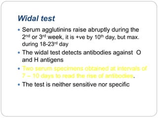 Widal test
 Serum agglutinins raise abruptly during the
2nd or 3rd week, it is +ve by 10th day, but max.
during 18-23rd day
 The widal test detects antibodies against O
and H antigens
 Two serum specimens obtained at intervals of
7 – 10 days to read the rise of antibodies.
 The test is neither sensitive nor specific
 