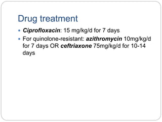 Drug treatment
 Ciprofloxacin: 15 mg/kg/d for 7 days
 For quinolone-resistant: azithromycin 10mg/kg/d
for 7 days OR ceftriaxone 75mg/kg/d for 10-14
days
 