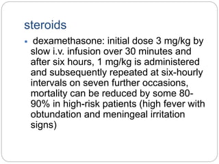steroids
 dexamethasone: initial dose 3 mg/kg by
slow i.v. infusion over 30 minutes and
after six hours, 1 mg/kg is administered
and subsequently repeated at six-hourly
intervals on seven further occasions,
mortality can be reduced by some 80-
90% in high-risk patients (high fever with
obtundation and meningeal irritation
signs)
 