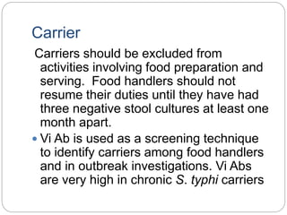 Carrier
Carriers should be excluded from
activities involving food preparation and
serving. Food handlers should not
resume their duties until they have had
three negative stool cultures at least one
month apart.
 Vi Ab is used as a screening technique
to identify carriers among food handlers
and in outbreak investigations. Vi Abs
are very high in chronic S. typhi carriers
 