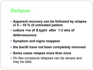 Relapse
 Apparent recovery can be followed by relapse
in 5 – 10 % of untreated patient
 culture +ve of S.typhi after 1-3 wks of
defervescence
 Symptom and signs reappear
 the bacilli have not been completely removed
 Some cases relapse more than once
 On few occasions relapses can be severe and
may be fatal.
 