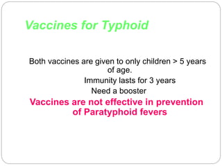 Vaccines for Typhoid
Both vaccines are given to only children > 5 years
of age.
Immunity lasts for 3 years
Need a booster
Vaccines are not effective in prevention
of Paratyphoid fevers
 