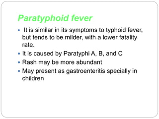 Paratyphoid fever
 It is similar in its symptoms to typhoid fever,
but tends to be milder, with a lower fatality
rate.
 It is caused by Paratyphi A, B, and C
 Rash may be more abundant
 May present as gastroenteritis specially in
children
 