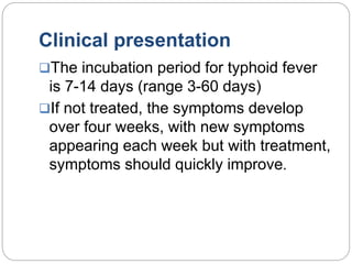 Clinical presentation
The incubation period for typhoid fever
is 7-14 days (range 3-60 days)
If not treated, the symptoms develop
over four weeks, with new symptoms
appearing each week but with treatment,
symptoms should quickly improve.
 