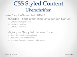 CSS Styled Content
                       Überschriften
Neue Struktur-Elemente in HTML5
• <header> - Kopf-Information für folgenden Content
    o Einführende Information
    o Navigations Hilfen
    o Datum, Autor usw…


• <hgroup> - Gruppiert mehrere h1-h6
    o Jede Überschrift-Typ nur einmal
    o Benutzt für Titel und Untertitel
    o <hgroup> kann in <header> vorkommen




 HTML5 in TYPO3 4.7                          3/31/2012   11
 