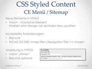 CSS Styled Content
                      CE Menü / Sitemap
Neue Elemente in HTML5
• <nav> -- Container-Element
  Markiert eine Menge von zentralen Nav.-punkten

Accessibility Anforderungen:
• Skip-Link
• WCAG 2.0 H50: <map title=„Navigation Title“>|</map>

Umsetzung in TYPO3
• <nav> „immer“
• Skip-Link optional

 HTML5 in TYPO3 4.7                                3/31/2012   16
 