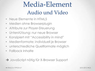 Media-Element
                          Audio und Video
•     Neue Elemente in HTML5
•     Medien ohne Browserplugin
•     Attribute zur Player-Steuerung
•     Unterstützung: nur neue Browser
•     Konzipiert mit “Accessibility in mind”
•     Medienformate: individuell je Browser
•     unterschiedliche Quellformate möglich
•     Fallback Inhalte

 JavaScript nötig für X-Browser Support

    HTML5 in TYPO3 4.7                         3/31/2012   22
 