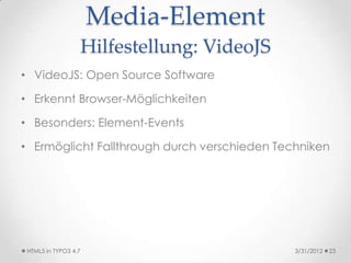 Media-Element
                      Hilfestellung: VideoJS
• VideoJS: Open Source Software

• Erkennt Browser-Möglichkeiten

• Besonders: Element-Events

• Ermöglicht Fallthrough durch verschieden Techniken




 HTML5 in TYPO3 4.7                            3/31/2012   23
 