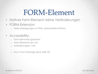 FORM-Element
• Natives Form-Element: keine Veränderungen
• FORM-Extension
    o Feldvorbelegungen in HTML: placeholder-Attribut


• Accessibility:
    o Form-Elemente geordnet
    o Form-Elemente als <ul>
    o Anforderungen: <ol>

    o Nur in Gov-Package (eine Zeile TS)




 HTML5 in TYPO3 4.7                                     3/31/2012   26
 