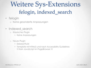 Weitere Sys-Extensions
                felogin, indexed_search
• felogin
    o Keine gesonderte Anpassungen


• Indexed_search
    o Klassisches Plugin
        • Keine Anpassungen

    o Neues Plugin
       • Exbase/Fluid
       • Template mit HTML5 und nach Accessibility Guidelines
         !!! Kein JavaScript im PageBrowser !!!




 HTML5 in TYPO3 4.7                                             3/31/2012   27
 