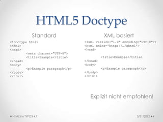 HTML5 Doctype
               Standard                        XML basiert
<!doctype html>                     <?xml version="1.0" encoding="UTF-8"?>
<html>                              <html xmlns="http://…/xhtml">
<head>                              <head>
         <meta charset="UTF-8">
         <title>Example</title>               <title>Example</title>
</head>                             </head>
<body>                              <body>
         <p>Example paragraph</p>             <p>Example paragraph</p>
</body>                             </body>
</html>                             </html>




                                       Explizit nicht empfohlen!


 HTML5 in TYPO3 4.7                                              3/31/2012   4
 