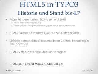 HTML5 in TYPO3
             Historie und Stand bis 4.7
• Page-Renderer Unterstützung seit Mai 2010
    o   Keine optimale Unterstützung
    o   Fehler bei der Doktype-Generierung oder Verlust von Funktionalität



• HTML5 Backend Standard Doktype seit Oktober 2010

• Kleinere Kompabilitäts-Probleme beim Content Rendering in
  2011behoben

• HTML5 Video-Player als Extension verfügbar



• HTML5 im Frontend Möglich: Aber Arbeit!

 HTML5 in TYPO3 4.7                                                          3/31/2012   5
 