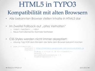 HTML5 in TYPO3
 Kompatibilität mit alten Browsern
• Alle bekannten Browser stellen Inhalte in HTML5 dar

• Im Zweifel Fallback auf „altes Verhalten“
    o <nav>, <section> …: <div>
    o Neue Form-Elemente: Normale Textfelder


• CSS Styles werden nicht immer akzeptiert:
    o Lösung: Tag VOR dem Rendern der Seite dem Browser bekannt machen

    o   page.includeJSlibs {
                    html5shiv = http://html5shiv.googlecode.com/svn/trunk/html5.js
                    html5shiv {
                              allWrap = <!--[if lt IE 9]>|<![endif]-->
                              external = 1
                              excludeFromConcatenation = 1
                              disableCompression = 1
                    }
        }



 HTML5 in TYPO3 4.7                                                          3/31/2012   7
 