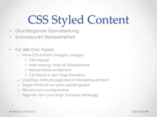 CSS Styled Content
• Grundlegende Überarbeitung
• Schwerpunkt: Barrierefreiheit

• Für alle Doc-Types:
    o Inline-CSS entfernt (margins, images)
         • CSS erzeugt
         • Hash erzeugt, Hash als Klassenname
         • Klassenname an Element
         • CSS-Klasse in den Page-Renderer
    o Ungültige Attribute (bgColor) im Rendering entfernt
    o Target Attribute nur wenn explizit gesetzt
    o File-Link Icons konfigurierbar
    o Tags wie <br> und <img> Doctype abhängig



 HTML5 in TYPO3 4.7                                         3/31/2012   9
 