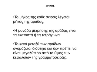 ΜΗΚΟ΢



•Σν κήθνο ηεο θάζε ζεηξάο ιέγεηαη
κήθνο ηεο αξάδαο.

•Η κνλάδα κέηξεζεο ηεο αξάδαο είλαη
ηα εθαηνζηά ή ηα ηεηξάγσλα.

•Σν θελό κεηαμύ ησλ αξάδσλ
νλνκάδεηαη δηάζηηρν θαη δελ πξέπεη λα
είλαη κεγαιύηεξν από ην ύςνο ησλ
θεθαιαίσλ ηεο γξακκαηνζεηξάο.
 