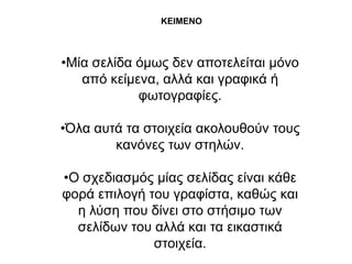 ΚΕΘΜΕΝΟ



•Μία ζειίδα όκσο δελ απνηειείηαη κόλν
   από θείκελα, αιιά θαη γξαθηθά ή
            θσηνγξαθίεο.

•Όια απηά ηα ζηνηρεία αθνινπζνύλ ηνπο
        θαλόλεο ησλ ζηειώλ.

•Ο ζρεδηαζκόο κίαο ζειίδαο είλαη θάζε
θνξά επηινγή ηνπ γξαθίζηα, θαζώο θαη
  ε ιύζε πνπ δίλεη ζην ζηήζηκν ησλ
  ζειίδσλ ηνπ αιιά θαη ηα εηθαζηηθά
              ζηνηρεία.
 