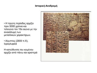 Θζηνξηθή Αλαδξνκή




• Η πξώηε πεξίνδνο αξρίδεη
πξηλ 5000 ρξόληα θαη
ηειεηώλεη ηνλ 15ν αηώλα κε ηελ
αλαθάιπςε ησλ
κεηαιιηθώλ ραξαθηήξσλ.

• Αίγππηνο (2800 π.Υ),
Ιεξνγιπθηθά

Η θαηεύζπλζε ηνπ θεηκέλνπ
αξρίδεη από πάλσ θαη αξηζηεξά
 