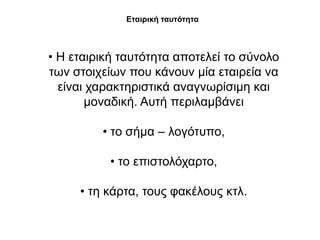 Εηαηξηθή ηαπηόηεηα



• Η εηαηξηθή ηαπηόηεηα απνηειεί ην ζύλνιν
ησλ ζηνηρείσλ πνπ θάλνπλ κία εηαηξεία λα
  είλαη ραξαθηεξηζηηθά αλαγλσξίζηκε θαη
       κνλαδηθή. Απηή πεξηιακβάλεη

         • ην ζήκα – ινγόηππν,

           • ην επηζηνιόραξην,

     • ηε θάξηα, ηνπο θαθέινπο θηι.
 