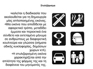 ΢ηπιηδάξηζκα


      •θαιείηαη ε δηαδηθαζία πνπ
 αθνινπζείηαη γηα ηε δεκηνπξγία
   κίαο απινπνηεκέλεο εηθόλαο.
 •Μία εηθόλα πνπ απνδίδεηαη κε
    αθαηξεηηθό ηξόπν, κεηαδίδεη
      έκκεζα θαη πεξηεθηηθά έλα
ζύλζεην θαη εθηεηακέλν κήλπκα
  ζε αλζξώπνπο κε δηαθνξεηηθή
θνπιηνύξα θαη γιώζζα (ζήκαηα
 νδηθήο θπθινθνξίαο, δεκόζησλ
                     ρώξσλ θηι).
       •Η ζηπιηδαξηζκέλε εηθόλα
         ραξαθηεξίδεηαη από ηελ
απιόηεηα ηεο θόξκαο ηεο θαη ηε
  δηαθάλεηα ηνπ κελύκαηόο ηεο.
 