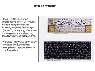 Θζηνξηθή Αλαδξνκή




• Ιζιάκ (800π. Υ.) γξαθή
επεξεαζκέλε από ηνπο θηλέδνπο
αιιά θαη ηνπο Φνίληθεο θαη
Έιιελεο. Η γξαθή ήηαλ δείγκα
εμαηξεηηθήο αηζζεηηθήο γη’ απηό θαη
ε θαιιηγξαθία ήηαλ κέξνο ηεο
θαιιηηερληθήο ηνπο εθπαίδεπζεο.

• Φνίληθεο (1400π.Υ.) βάζε όισλ
ησλ γξαπηώλ Δπξσπατθώλ
ζπζηεκάησλ επεξεαζκέλν από
ηνπο Αηγππηίνπο.
 