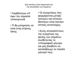 Γύν θαλόλεο είλαη ζεκαληηθνί γηα
            ηελ θαηαλόεζε ησλ ζεκάησλ


• Λακβάλνπκε ππ’          • Οη ζπζρεηίζεηο πνπ
όςηλ ηελ ζεκαζία          θνξκάξνληαη κεηαμύ
ππνθεηκεληθά              ιεθηηθώλ θαη νπηηθώλ
                          ηδηνηήησλ είλαη ιεθηηθν-
• Ση ζα κπνξνύζε λα       νπηηθέο αληηζηνηρίεο
είλαη έλαο θίηξηλνο
ήιηνο;                    • Απηέο απνθαιύπηνπλ
                          ηελ ζπζρέηηζε ηεο
                          θύζεο ησλ ζεκάησλ
                          ζπλζέηνληαο ην
                          ηππνγξαθηθό κήλπκα
                          θαη καο βνεζνύλ λα
                          θαηαιάβνπκε ην πνηθίιν
                          κήλπκα ηνπο.
 
