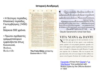 Θζηνξηθή Αλαδξνκή




• Η δεύηεξε πεξίνδνο,
Κιαζζηθή πεξίνδνο,
Γνπηεκβέξγηνο (1450)
κε
δηάξθεηα 550 ρξόληα.
                                                     Claude Garamond's roman text face.

• Πξώηνη ζρεδηαζηέο
γξακκαηνζεηξώλ
εκθαλίδνληαη όπσο
Garamond,
Bodoni,
Baskerville             The Folio Bible printed by
                        Baskerville in 1763



                                                     Facsimile of lines from Dante's "La
                                                     Vita Nuova" first published with
                                                     Bodoni types by the Officina Bodoni
                                                     in 1925
 