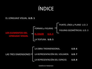 ÍNDICE
EL LENGUAJE VISUAL. U.D. 1

                                                  PUNTO, LÍNEA y PLANO U.D. 2
                         FORMAS y FIGURAS
                                                  FIGURAS GEOMÉTRICAS. U.D. 3
LOS ELEMENTOS DEL        EL COLOR      U.D. 4
   LENGUAJE VISUAL
                         LA TEXTURA. U.D. 5



                         LA OBRA TRIDIMENSIONAL.             U.D. 6

LAS TRES DIMENSIONES     LA REPRESENTACIÓN DEL VOLUMEN.      U.D. 7

                         LA REPRESENTACIÓN DEL ESPACIO.      U.D. 8

                             RAMÓN DE FRANCISCO
 