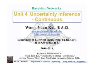 Bayesian Networks
Unit 4 Uncertainty Inference
        - Continuous
              Wang, Yuan-Kai, 王元凱
                     ykwang@mails.fju.edu.tw
                      http://www.ykwang.tw

    Department of Electrical Engineering, Fu Jen Univ.
                  輔仁大學電機工程系

                                2006~2011
                         Reference this document as:
           Wang, Yuan-Kai, “Uncertainty Inference - Continuous,"
      Lecture Notes of Wang, Yuan-Kai, Fu Jen University, Taiwan, 2011.
Fu Jen University   Department of Electrical Engineering   Wang, Yuan-Kai Copyright
 