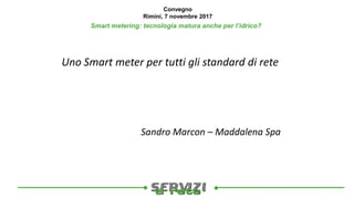 
Convegno
Rimini, 7 novembre 2017
Smart metering: tecnologia matura anche per l’idrico?
Uno Smart meter per tutti gli standard di rete
Sandro Marcon – Maddalena Spa
 