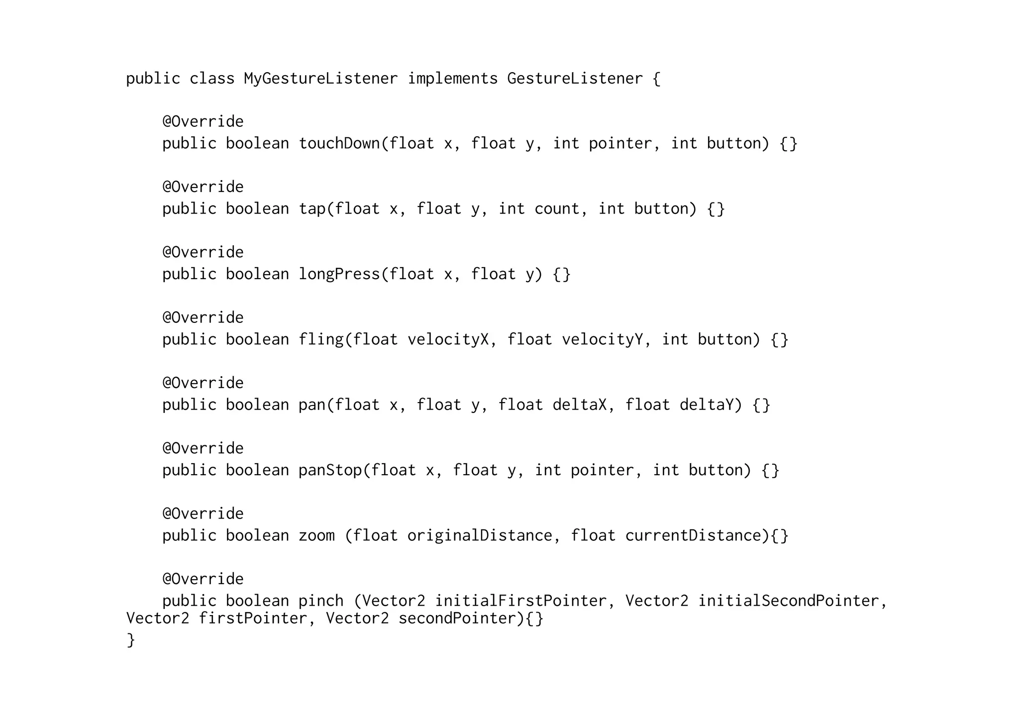 public class MyGestureListener implements GestureListener { 
@Override 
public boolean touchDown(float x, float y, int pointer, int button) {} 
@Override 
public boolean tap(float x, float y, int count, int button) {} 
@Override 
public boolean longPress(float x, float y) {} 
@Override 
public boolean fling(float velocityX, float velocityY, int button) {} 
@Override 
public boolean pan(float x, float y, float deltaX, float deltaY) {} 
@Override 
public boolean panStop(float x, float y, int pointer, int button) {} 
@Override 
public boolean zoom (float originalDistance, float currentDistance){} 
@Override 
public boolean pinch (Vector2 initialFirstPointer, Vector2 initialSecondPointer, 
Vector2 firstPointer, Vector2 secondPointer){} 
} 
 