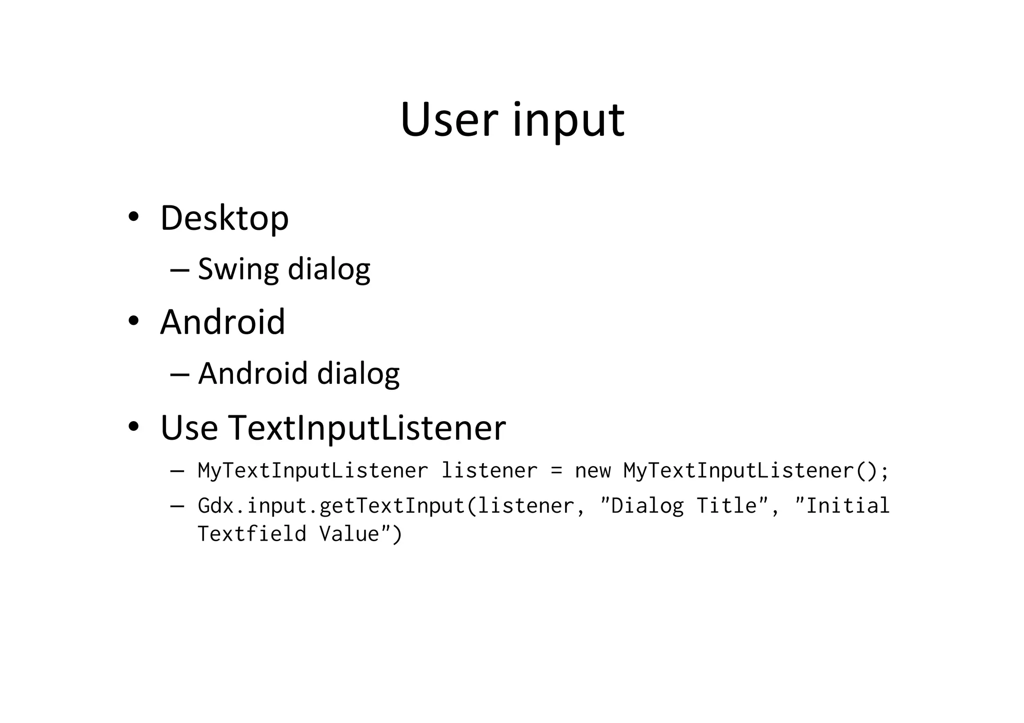 User 
input 
• Desktop 
– Swing 
dialog 
• Android 
– Android 
dialog 
• Use 
TextInputListener 
– MyTextInputListener listener = new MyTextInputListener(); 
– Gdx.input.getTextInput(listener, "Dialog Title", "Initial 
Textfield Value") 
 
