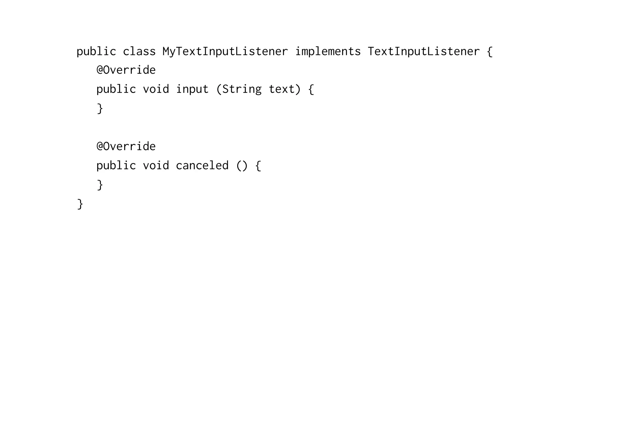 public class MyTextInputListener implements TextInputListener { 
@Override 
public void input (String text) { 
} 
@Override 
public void canceled () { 
} 
} 
 