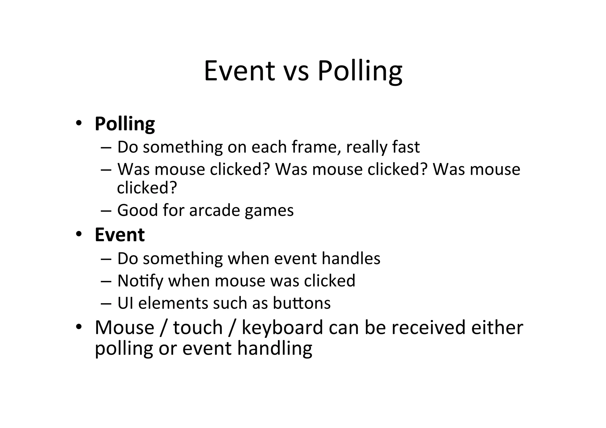 Event 
vs 
Polling 
• Polling 
– Do 
something 
on 
each 
frame, 
really 
fast 
– Was 
mouse 
clicked? 
Was 
mouse 
clicked? 
Was 
mouse 
clicked? 
– Good 
for 
arcade 
games 
• Event 
– Do 
something 
when 
event 
handles 
– NoIfy 
when 
mouse 
was 
clicked 
– UI 
elements 
such 
as 
buJons 
• Mouse 
/ 
touch 
/ 
keyboard 
can 
be 
received 
either 
polling 
or 
event 
handling 
 