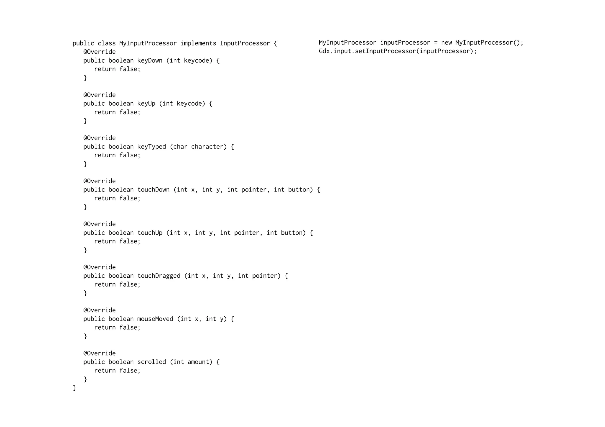 public class MyInputProcessor implements InputProcessor { 
@Override 
public boolean keyDown (int keycode) { 
return false; 
} 
@Override 
public boolean keyUp (int keycode) { 
return false; 
} 
@Override 
public boolean keyTyped (char character) { 
return false; 
} 
@Override 
public boolean touchDown (int x, int y, int pointer, int button) { 
return false; 
} 
@Override 
public boolean touchUp (int x, int y, int pointer, int button) { 
return false; 
} 
@Override 
public boolean touchDragged (int x, int y, int pointer) { 
return false; 
} 
@Override 
public boolean mouseMoved (int x, int y) { 
return false; 
} 
@Override 
public boolean scrolled (int amount) { 
return false; 
} 
} 
MyInputProcessor inputProcessor = new MyInputProcessor(); 
Gdx.input.setInputProcessor(inputProcessor); 
 